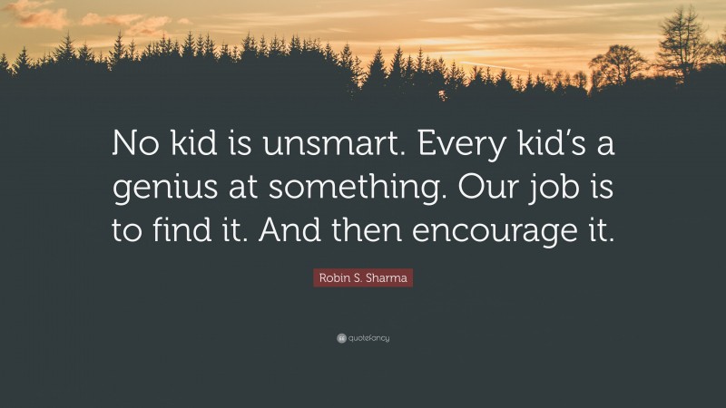 Robin S. Sharma Quote: “No kid is unsmart. Every kid’s a genius at something. Our job is to find it. And then encourage it.”