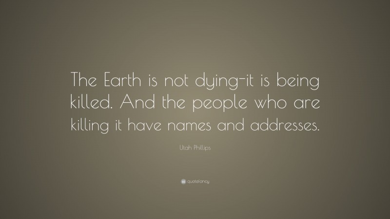 Utah Phillips Quote: “The Earth is not dying-it is being killed. And the people who are killing it have names and addresses.”