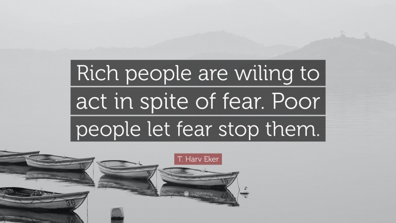 T. Harv Eker Quote: “Rich people are wiling to act in spite of fear. Poor people let fear stop them.”