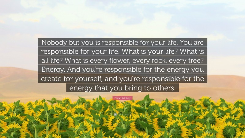 Oprah Winfrey Quote: “Nobody but you is responsible for your life. You are responsible for your life. What is your life? What is all life? What is every flower, every rock, every tree? Energy. And you’re responsible for the energy you create for yourself, and you’re responsible for the energy that you bring to others.”