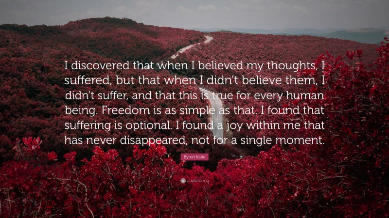 Byron Katie Quote: “I discovered that when I believed my thoughts, I suffered, but that when I didn’t believe them, I didn’t suffer, and that this is true for every human being. Freedom is as simple as that. I found that suffering is optional. I found a joy within me that has never disappeared, not for a single moment.”
