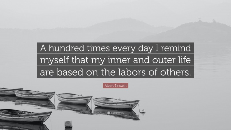 Albert Einstein Quote: “A hundred times every day I remind myself that my inner and outer life are based on the labors of others.”
