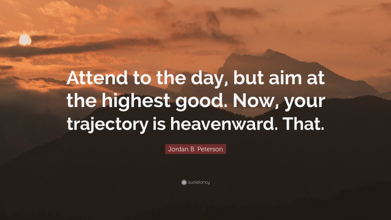 Jordan B. Peterson Quote: “Attend to the day, but aim at the highest good. Now, your trajectory is heavenward. That.”