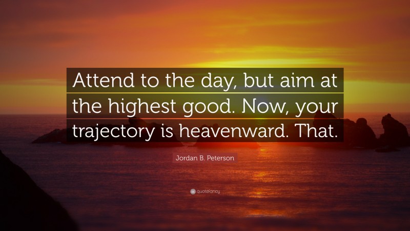 Jordan B. Peterson Quote: “Attend to the day, but aim at the highest good. Now, your trajectory is heavenward. That.”