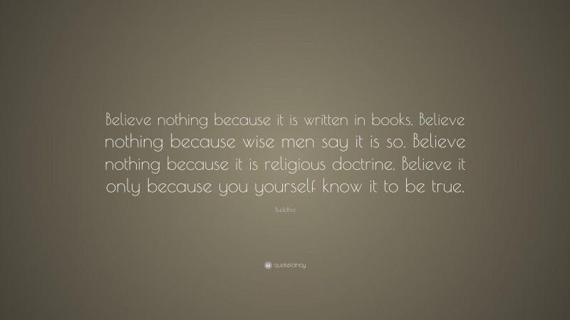 Buddha Quote: “Believe nothing because it is written in books. Believe nothing because wise men say it is so. Believe nothing because it is religious doctrine. Believe it only because you yourself know it to be true.”