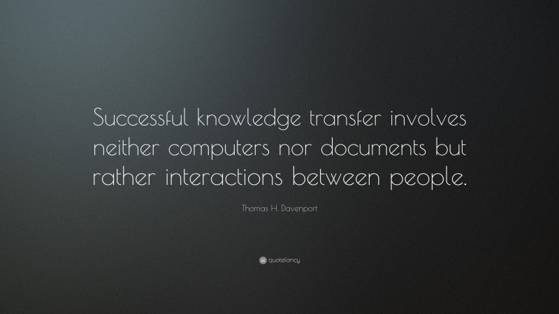 Thomas H. Davenport Quote: “Successful knowledge transfer involves neither computers nor documents but rather interactions between people.”