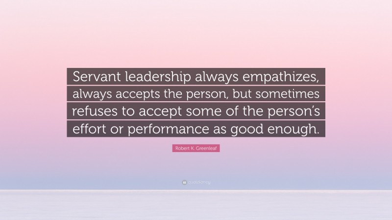 Robert K. Greenleaf Quote: “Servant leadership always empathizes, always accepts the person, but sometimes refuses to accept some of the person’s effort or performance as good enough.”