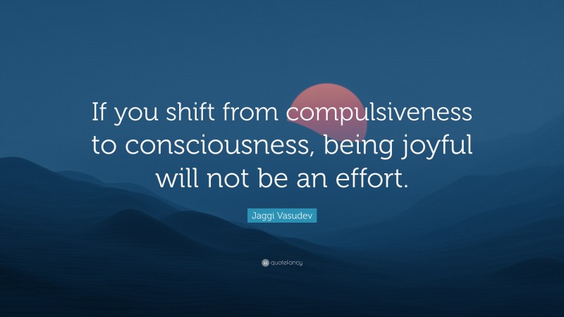 Jaggi Vasudev Quote: “If you shift from compulsiveness to consciousness, being joyful will not be an effort.”