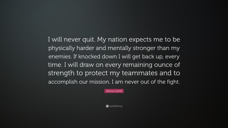 Marcus Luttrell Quote: “I will never quit. My nation expects me to be physically harder and mentally stronger than my enemies. If knocked down I will get back up, every time. I will draw on every remaining ounce of strength to protect my teammates and to accomplish our mission. I am never out of the fight.”