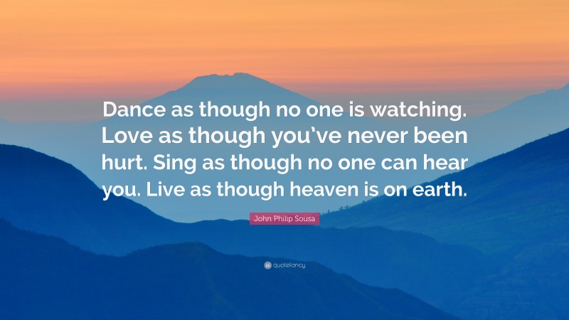 John Philip Sousa Quote: “Dance as though no one is watching. Love as though you’ve never been hurt. Sing as though no one can hear you. Live as though heaven is on earth.”