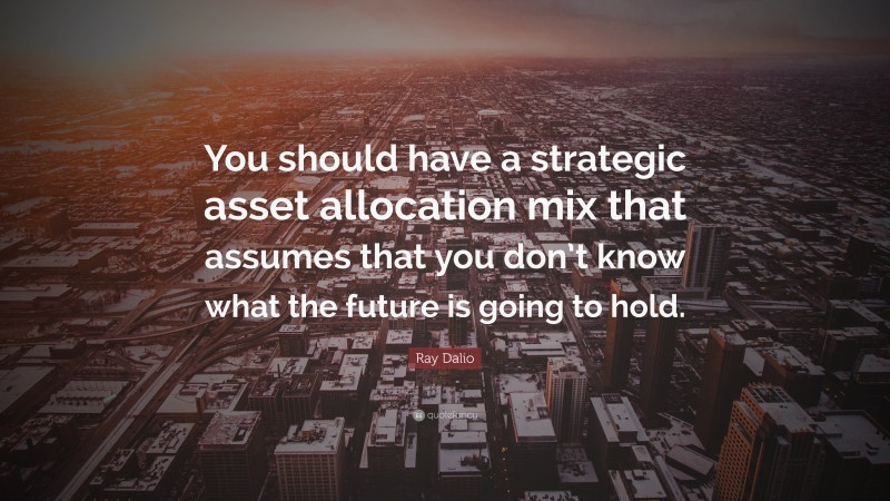 Ray Dalio Quote: “You should have a strategic asset allocation mix that assumes that you don’t know what the future is going to hold.”