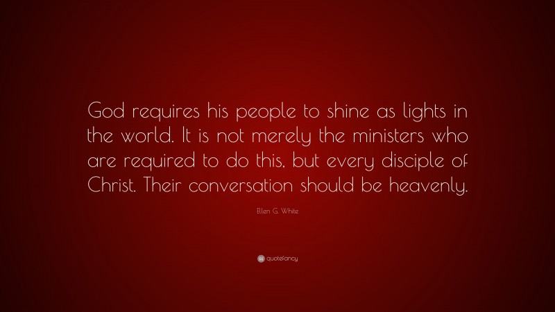 Ellen G. White Quote: “God requires his people to shine as lights in the world. It is not merely the ministers who are required to do this, but every disciple of Christ. Their conversation should be heavenly.”
