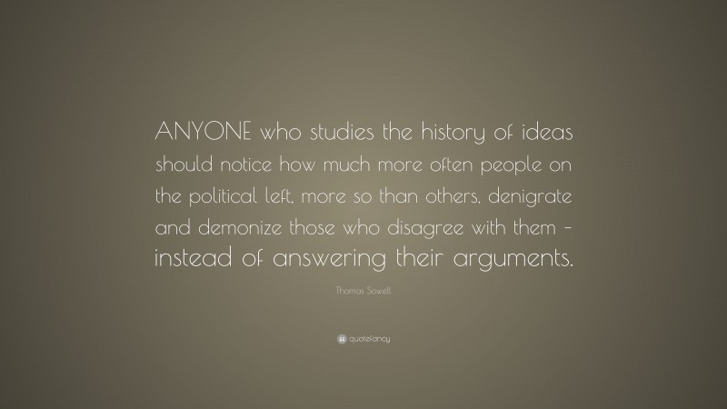 Thomas Sowell Quote: “ANYONE who studies the history of ideas should notice how much more often people on the political left, more so than others, denigrate and demonize those who disagree with them – instead of answering their arguments.”