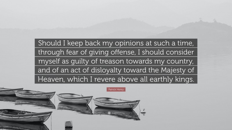 Patrick Henry Quote: “Should I keep back my opinions at such a time, through fear of giving offense, I should consider myself as guilty of treason towards my country, and of an act of disloyalty toward the Majesty of Heaven, which I revere above all earthly kings.”