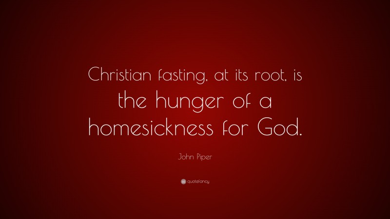 John Piper Quote: “Christian fasting, at its root, is the hunger of a homesickness for God.”