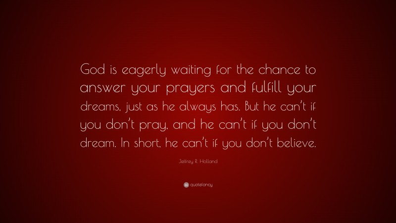 Jeffrey R. Holland Quote: “God is eagerly waiting for the chance to answer your prayers and fulfill your dreams, just as he always has. But he can’t if you don’t pray, and he can’t if you don’t dream. In short, he can’t if you don’t believe.”