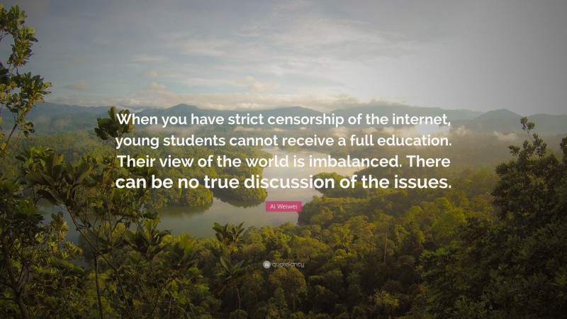 Ai Weiwei Quote: “When you have strict censorship of the internet, young students cannot receive a full education. Their view of the world is imbalanced. There can be no true discussion of the issues.”