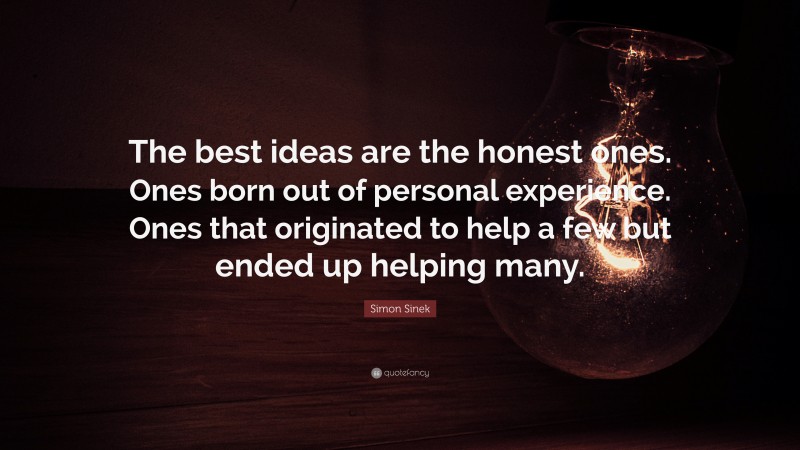 Simon Sinek Quote: “The best ideas are the honest ones. Ones born out of personal experience. Ones that originated to help a few but ended up helping many.”