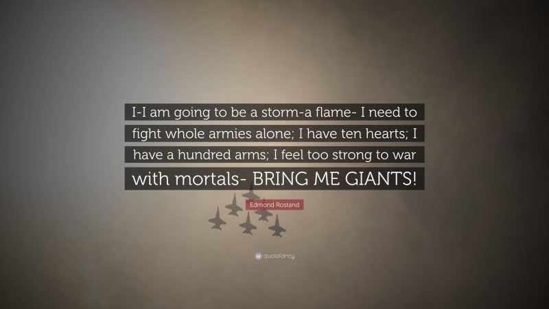 Edmond Rostand Quote: “I-I am going to be a storm-a flame- I need to fight whole armies alone; I have ten hearts; I have a hundred arms; I feel too strong to war with mortals- BRING ME GIANTS!”