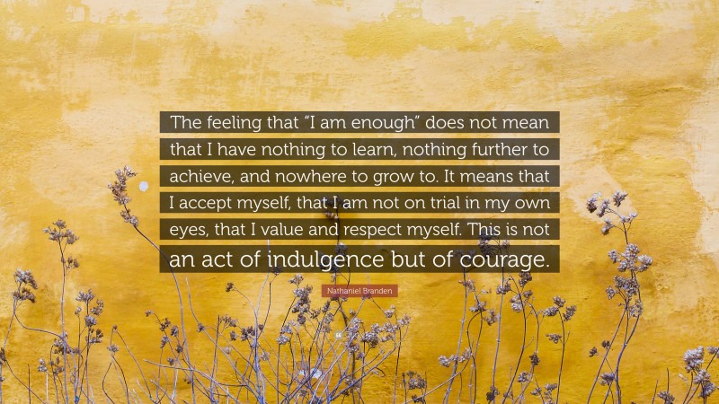 Nathaniel Branden Quote: “The feeling that “I am enough” does not mean that I have nothing to learn, nothing further to achieve, and nowhere to grow to. It means that I accept myself, that I am not on trial in my own eyes, that I value and respect myself. This is not an act of indulgence but of courage.”