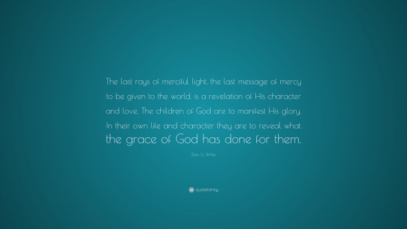 Ellen G. White Quote: “The last rays of merciful light, the last message of mercy to be given to the world, is a revelation of His character and love. The children of God are to manifest His glory. In their own life and character they are to reveal what the grace of God has done for them.”