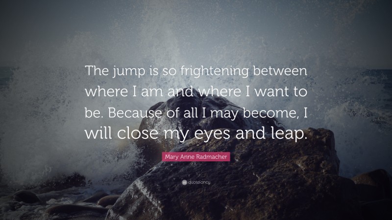 Mary Anne Radmacher Quote: “The jump is so frightening between where I am and where I want to be. Because of all I may become, I will close my eyes and leap.”