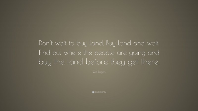 Will Rogers Quote: “Don’t wait to buy land, Buy land and wait. Find out where the people are going and buy the land before they get there.”