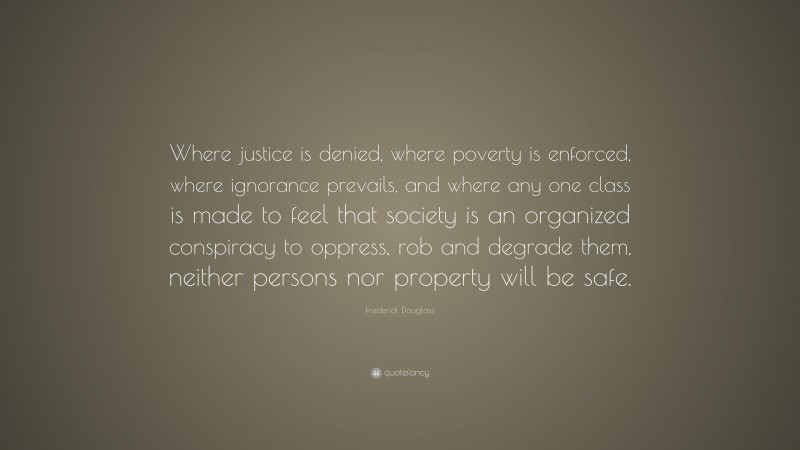 Frederick Douglass Quote: “Where justice is denied, where poverty is enforced, where ignorance prevails, and where any one class is made to feel that society is an organized conspiracy to oppress, rob and degrade them, neither persons nor property will be safe.”