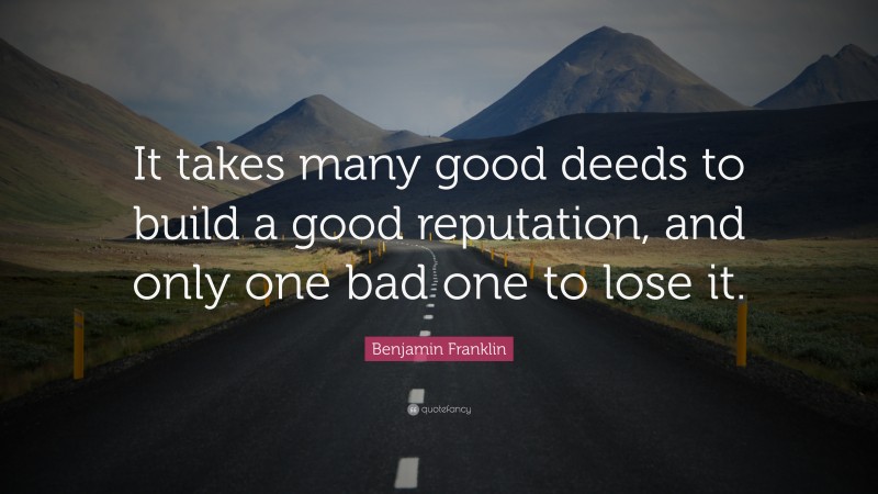 Benjamin Franklin Quote: “It takes many good deeds to build a good reputation, and only one bad one to lose it.”