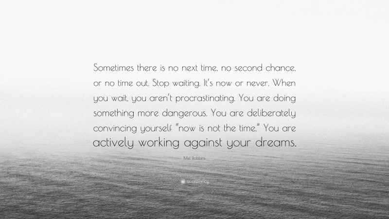 Mel Robbins Quote: “Sometimes there is no next time, no second chance, or no time out. Stop waiting. It’s now or never. When you wait, you aren’t procrastinating. You are doing something more dangerous. You are deliberately convincing yourself “now is not the time.” You are actively working against your dreams.”