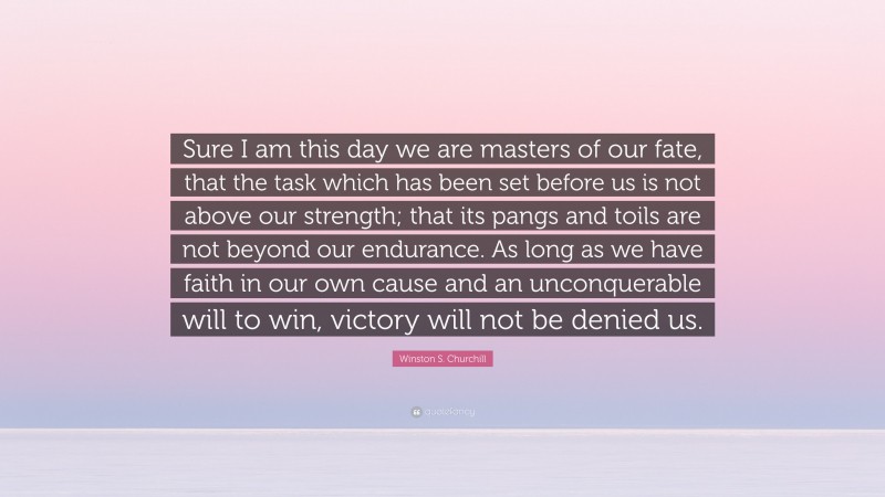 Winston S. Churchill Quote: “Sure I am this day we are masters of our fate, that the task which has been set before us is not above our strength; that its pangs and toils are not beyond our endurance. As long as we have faith in our own cause and an unconquerable will to win, victory will not be denied us.”
