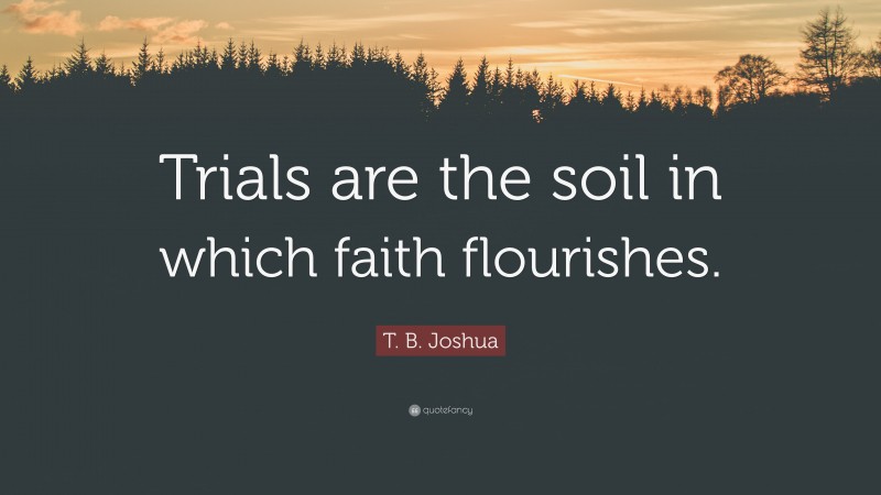 T. B. Joshua Quote: “Trials are the soil in which faith flourishes.”