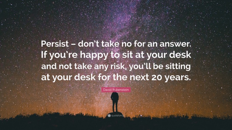 David Rubenstein Quote: “Persist – don’t take no for an answer. If you’re happy to sit at your desk and not take any risk, you’ll be sitting at your desk for the next 20 years.”