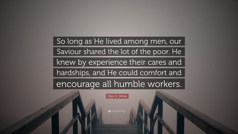 Ellen G. White Quote: “So long as He lived among men, our Saviour shared the lot of the poor. He knew by experience their cares and hardships, and He could comfort and encourage all humble workers.”