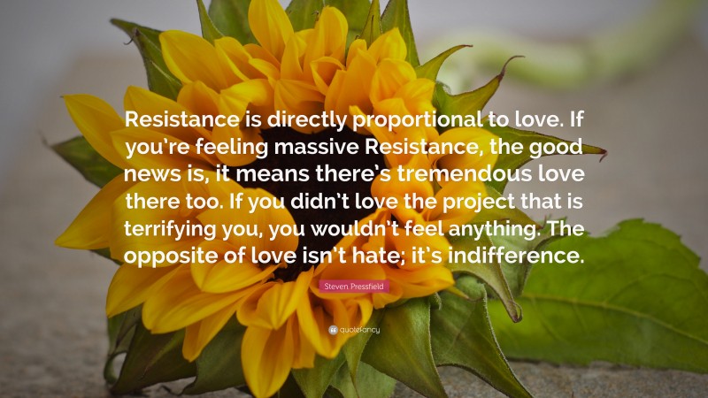 Steven Pressfield Quote: “Resistance is directly proportional to love. If you’re feeling massive Resistance, the good news is, it means there’s tremendous love there too. If you didn’t love the project that is terrifying you, you wouldn’t feel anything. The opposite of love isn’t hate; it’s indifference.”