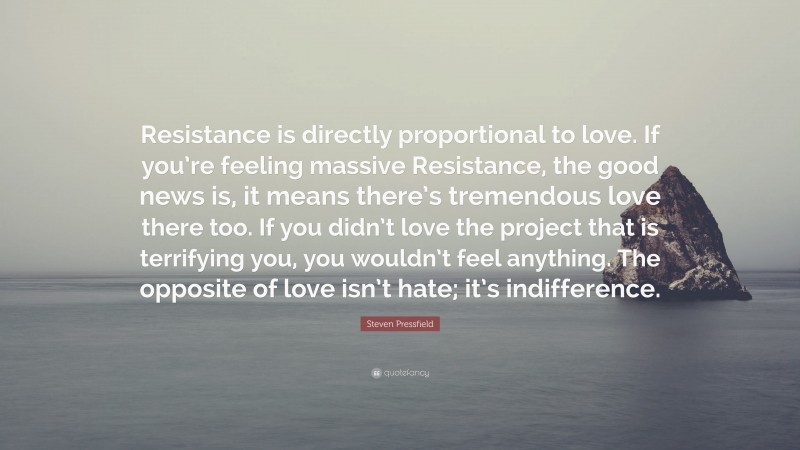Steven Pressfield Quote: “Resistance is directly proportional to love. If you’re feeling massive Resistance, the good news is, it means there’s tremendous love there too. If you didn’t love the project that is terrifying you, you wouldn’t feel anything. The opposite of love isn’t hate; it’s indifference.”