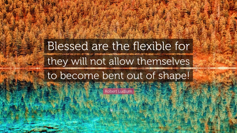 Robert Ludlum Quote: “Blessed are the flexible for they will not allow themselves to become bent out of shape!”