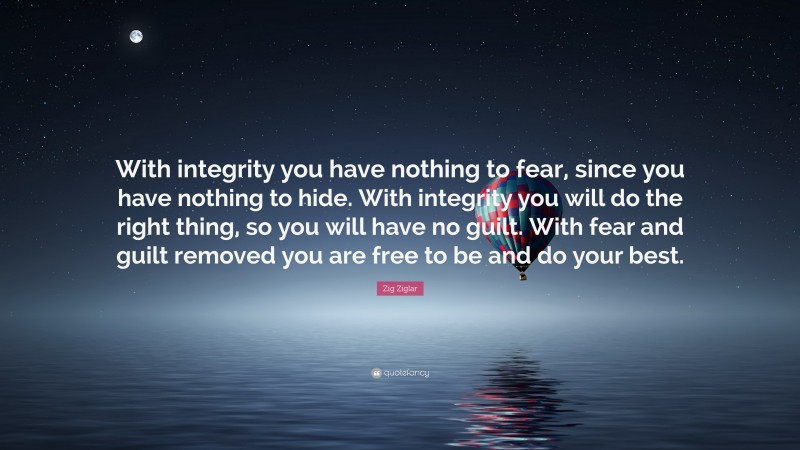 Zig Ziglar Quote: “With integrity you have nothing to fear, since you have nothing to hide. With integrity you will do the right thing, so you will have no guilt. With fear and guilt removed you are free to be and do your best.”
