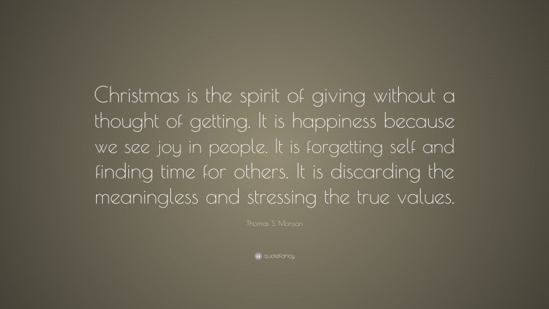 Thomas S. Monson Quote: “Christmas is the spirit of giving without a thought of getting. It is happiness because we see joy in people. It is forgetting self and finding time for others. It is discarding the meaningless and stressing the true values.”