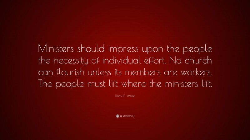 Ellen G. White Quote: “Ministers should impress upon the people the necessity of individual effort. No church can flourish unless its members are workers. The people must lift where the ministers lift.”