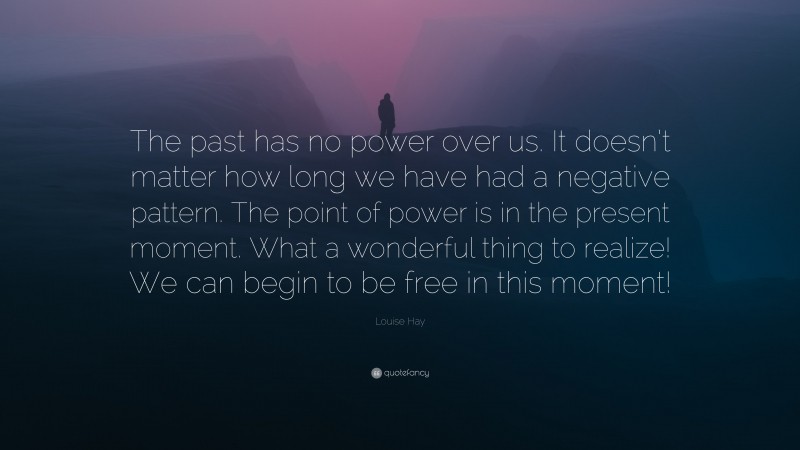 Louise Hay Quote: “The past has no power over us. It doesn’t matter how long we have had a negative pattern. The point of power is in the present moment. What a wonderful thing to realize! We can begin to be free in this moment!”