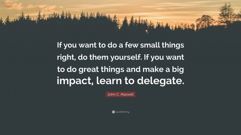 John C. Maxwell Quote: “If you want to do a few small things right, do them yourself. If you want to do great things and make a big impact, learn to delegate.”