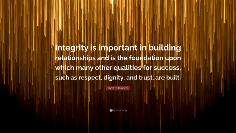 John C. Maxwell Quote: “Integrity is important in building relationships and is the foundation upon which many other qualities for success, such as respect, dignity, and trust, are built.”