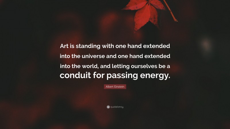 Albert Einstein Quote: “Art is standing with one hand extended into the universe and one hand extended into the world, and letting ourselves be a conduit for passing energy.”