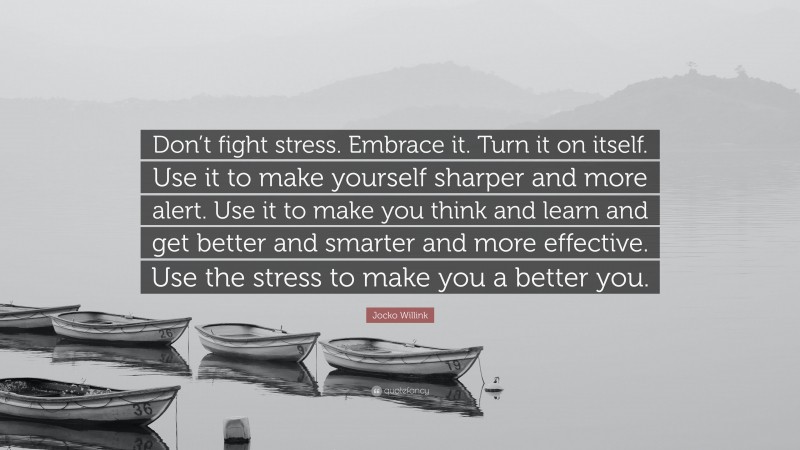 Jocko Willink Quote: “Don’t fight stress. Embrace it. Turn it on itself. Use it to make yourself sharper and more alert. Use it to make you think and learn and get better and smarter and more effective. Use the stress to make you a better you.”