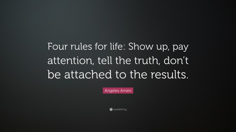 Angeles Arrien Quote: “Four rules for life: Show up, pay attention, tell the truth, don’t be attached to the results.”