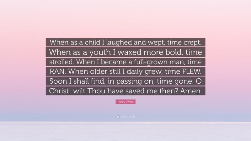 Henry Twells Quote: “When as a child I laughed and wept, time crept. When as a youth I waxed more bold, time strolled. When I became a full-grown man, time RAN. When older still I daily grew, time FLEW. Soon I shall find, in passing on, time gone. O Christ! wilt Thou have saved me then? Amen.”