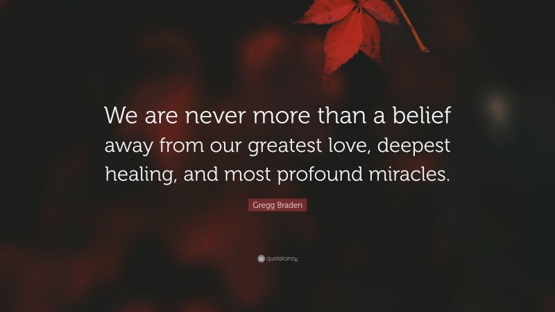Gregg Braden Quote: “We are never more than a belief away from our greatest love, deepest healing, and most profound miracles.”