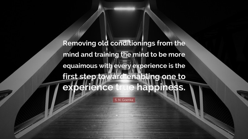 S. N. Goenka Quote: “Removing old conditionings from the mind and training the mind to be more equaimous with every experience is the first step toward enabling one to experience true happiness.”