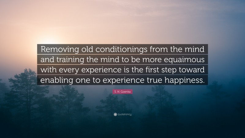 S. N. Goenka Quote: “Removing old conditionings from the mind and training the mind to be more equaimous with every experience is the first step toward enabling one to experience true happiness.”